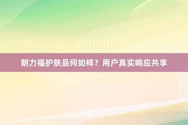 朗力福护肤品何如样？用户真实响应共享